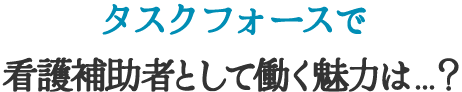 タスクフォースで看護補助者として働く魅力は…？