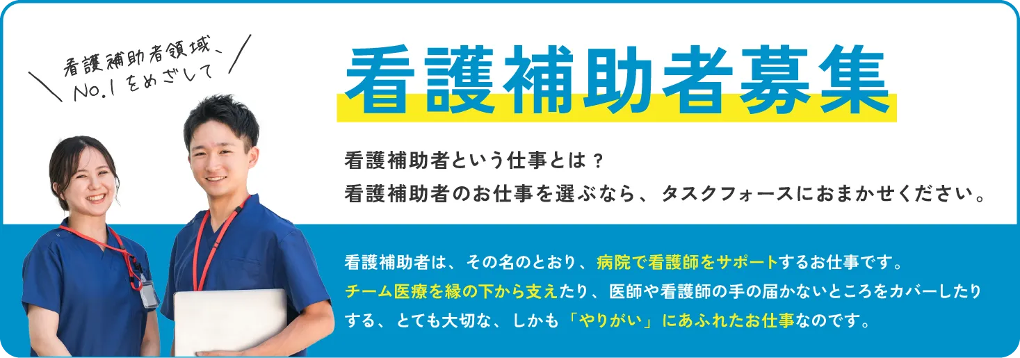 看護補助者領域、No.1をめざして　看護補助者募集 看護補助者という仕事とは?看護補助者のお仕事を選ぶなら、タスクフォースにおまかせください。看護補助者は、その名のとおり、病院で看護師をサポートするお仕事です。チーム医療を縁の下から支えたり、医師や看護師の手の届かないところをカバーしたりする、とても大切な、しかも「やりがい」にあふれたお仕事なのです。