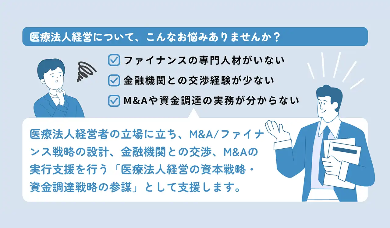 医療法人経営について、こんなお悩みありませんか？ ファイナンスの専門人材がいない。金融機関との交渉経験が少ない。M&Aや資金調達の実務が分からない。医療法人経営者の立場に立ち、M&A/ファイナンス戦略の設計、金融機関との交渉、M&Aの実行支援を行う「医療法人経営の資本戦略・資金調達戦略の参謀」として支援します。